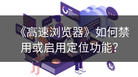 《高速浏览器》如何禁用或启用定位功能? 《高速浏览器》如何禁用或启用定位功能?