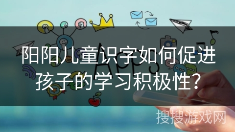 阳阳儿童识字如何促进孩子的学习积极性？