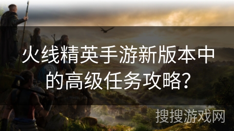 火线精英手游新版本中的高级任务攻略？