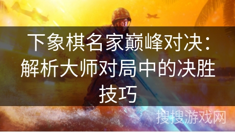 下象棋名家巅峰对决：解析大师对局中的决胜技巧