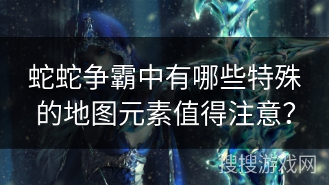 蛇蛇争霸中有哪些特殊的地图元素值得注意？