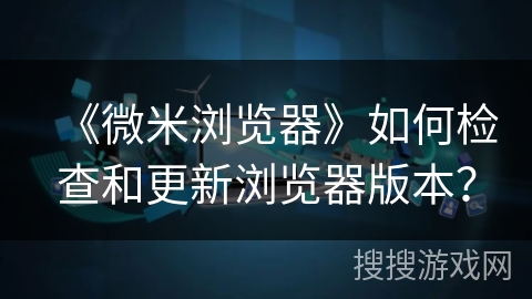 《微米浏览器》如何检查和更新浏览器版本？