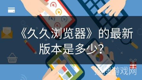 《久久浏览器》的最新版本是多少？