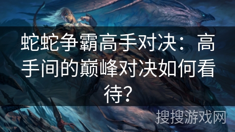 蛇蛇争霸高手对决：高手间的巅峰对决如何看待？