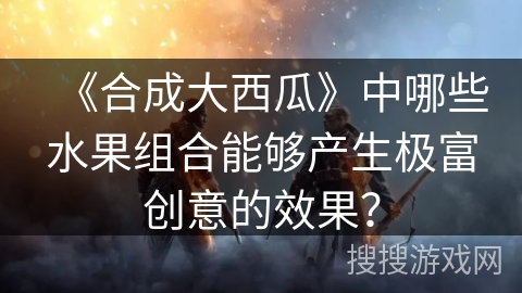 《合成大西瓜》中哪些水果组合能够产生极富创意的效果？