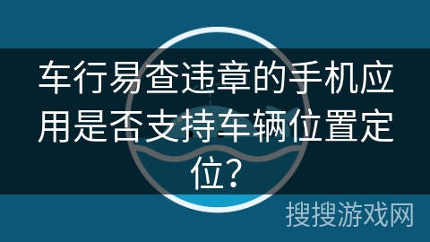 车行易查违章的手机应用是否支持车辆位置定位？