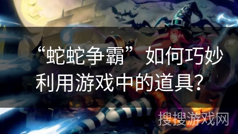 “蛇蛇争霸”如何巧妙利用游戏中的道具？