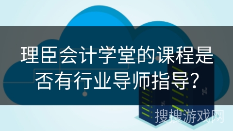 理臣会计学堂的课程是否有行业导师指导？