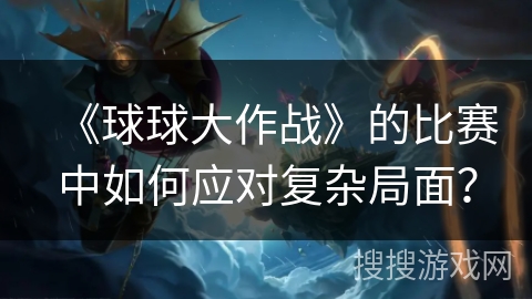 《球球大作战》的比赛中如何应对复杂局面？