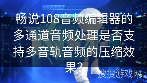 畅说108音频编辑器的多通道音频处理是否支持多音轨音频的压缩效果？