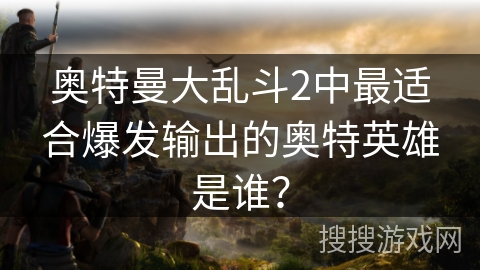 奥特曼大乱斗2中最适合爆发输出的奥特英雄是谁？