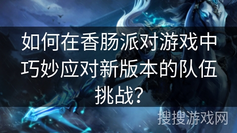 如何在香肠派对游戏中巧妙应对新版本的队伍挑战？