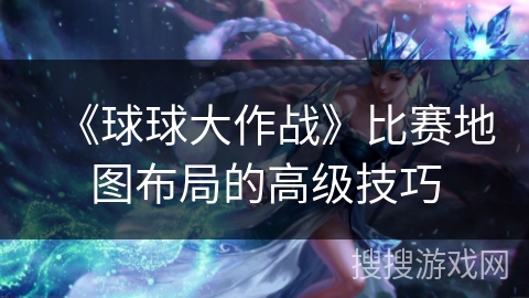 《球球大作战》比赛地图布局的高级技巧