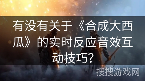 有没有关于《合成大西瓜》的实时反应音效互动技巧？