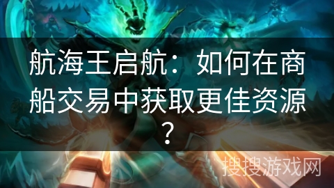 航海王启航:如何在商船交易中获取更佳资源? 航海王启航:如何在商船交易中获取更佳资源?
