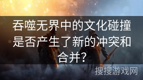吞噬无界中的文化碰撞是否产生了新的冲突和合并？