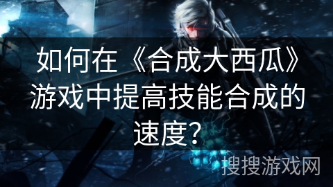 如何在《合成大西瓜》游戏中提高技能合成的速度？