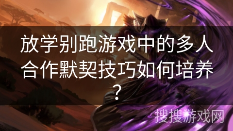 放学别跑游戏中的多人合作默契技巧如何培养？