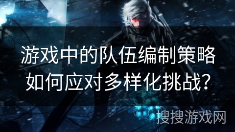 游戏中的队伍编制策略如何应对多样化挑战? 游戏中的队伍编制策略如何应对多样化挑战?