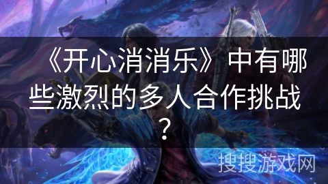 《开心消消乐》中有哪些激烈的多人合作挑战？