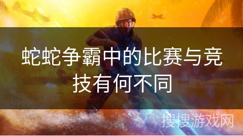 蛇蛇争霸中的比赛与竞技有何不同 蛇蛇争霸中的比赛与竞技有何不同