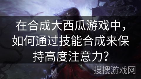 在合成大西瓜游戏中，如何通过技能合成来保持高度注意力？