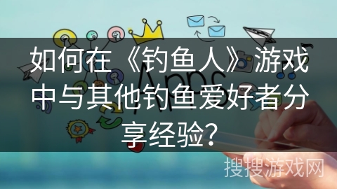 如何在《钓鱼人》游戏中与其他钓鱼爱好者分享经验？