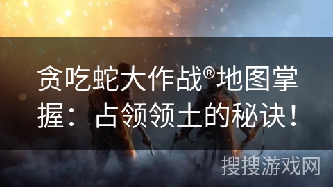 贪吃蛇大作战®地图掌握：占领领土的秘诀！