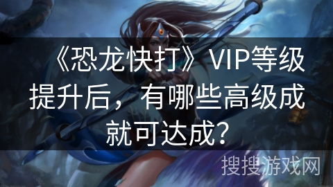 《恐龙快打》VIP等级提升后,有哪些高级成就可达成? 《恐龙快打》VIP等级提升后,有哪些高级成就可达成?