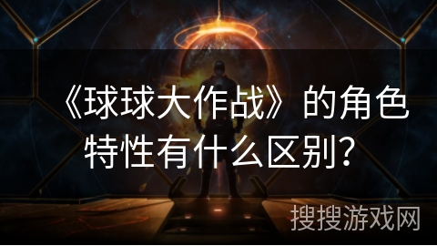 《球球大作战》的角色特性有什么区别? 《球球大作战》的角色特性有什么区别?