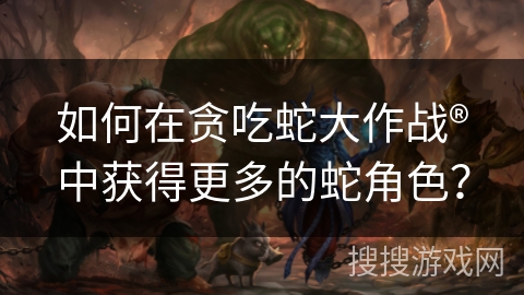如何在贪吃蛇大作战®中获得更多的蛇角色？