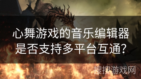 心舞游戏的音乐编辑器是否支持多平台互通？