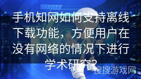 手机知网如何支持离线下载功能，方便用户在没有网络的情况下进行学术研究？