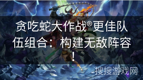 贪吃蛇大作战®更佳队伍组合：构建无敌阵容！