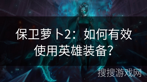 保卫萝卜2：如何有效使用英雄装备？