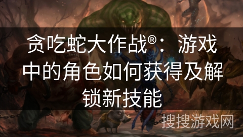 贪吃蛇大作战®：游戏中的角色如何获得及解锁新技能