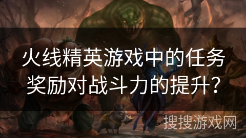 火线精英游戏中的任务奖励对战斗力的提升？