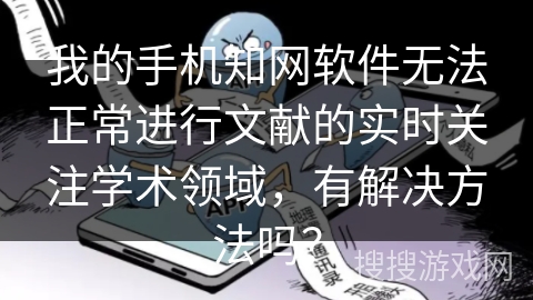 我的手机知网软件无法正常进行文献的实时关注学术领域，有解决方法吗？