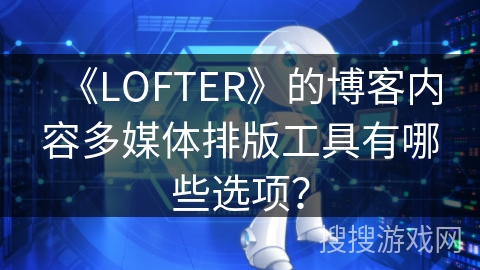 《LOFTER》的博客内容多媒体排版工具有哪些选项？