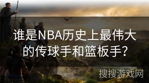 谁是NBA历史上最伟大的传球手和篮板手？