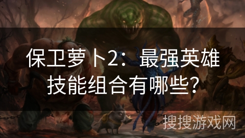 保卫萝卜2：最强英雄技能组合有哪些？