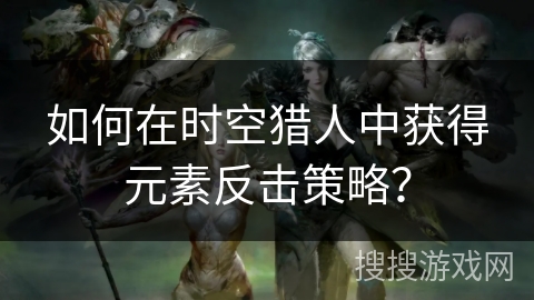 如何在时空猎人中获得元素反击策略？