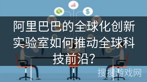 阿里巴巴的全球化创新实验室如何推动全球科技前沿？