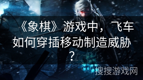 《象棋》游戏中，飞车如何穿插移动制造威胁？