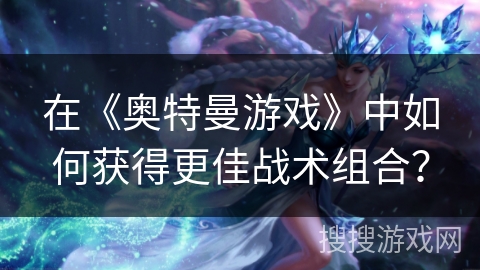 在《奥特曼游戏》中如何获得更佳战术组合？