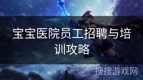 宝宝医院员工招聘与培训攻略 宝宝医院员工招聘与培训攻略