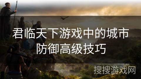 君临天下游戏中的城市防御高级技巧 君临天下游戏中的城市防御高级技巧