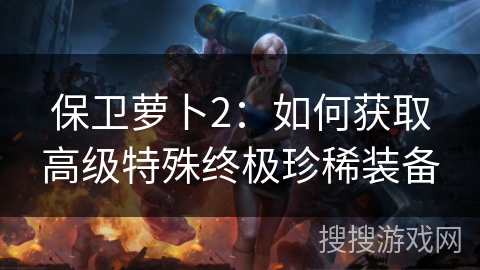 保卫萝卜2：如何获取高级特殊终极珍稀装备