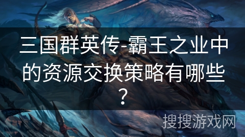 三国群英传-霸王之业中的资源交换策略有哪些？