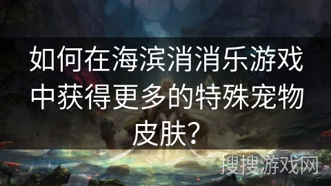 如何在海滨消消乐游戏中获得更多的特殊宠物皮肤？